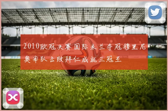 2010欧冠决赛国际米兰夺冠穆里尼奥率队击败拜仁成就三冠王