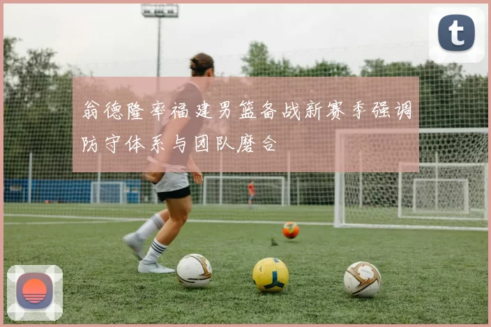 翁德隆率福建男篮备战新赛季强调防守体系与团队磨合