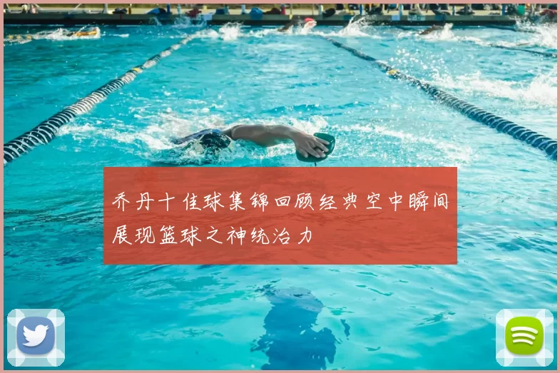 乔丹十佳球集锦回顾经典空中瞬间展现篮球之神统治力