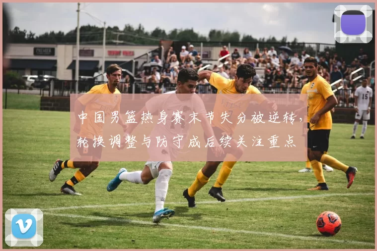 中国男篮热身赛末节失分被逆转,轮换调整与防守成后续关注重点