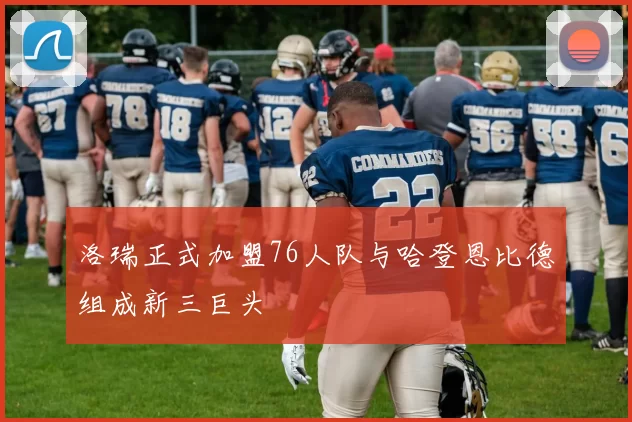 洛瑞正式加盟76人队与哈登恩比德组成新三巨头