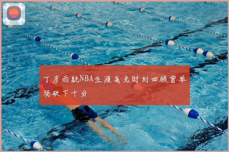 丁彦雨航NBA生涯高光时刻回顾曾单场砍下十分