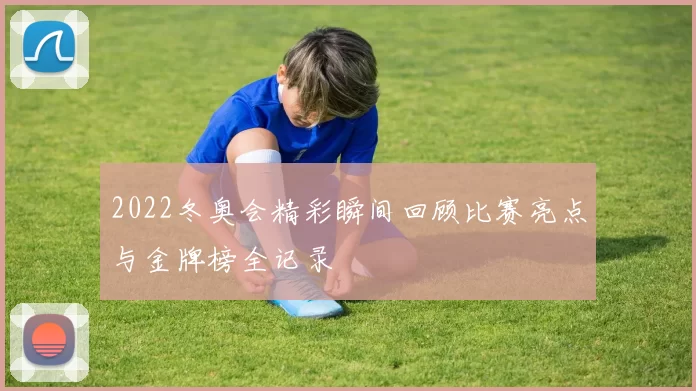 2022冬奥会精彩瞬间回顾比赛亮点与金牌榜全记录