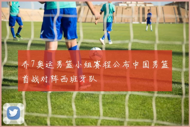 乔7奥运男篮小组赛程公布中国男篮首战对阵西班牙队