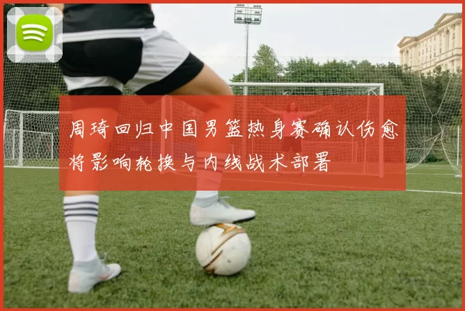 周琦回归中国男篮热身赛确认伤愈将影响轮换与内线战术部署