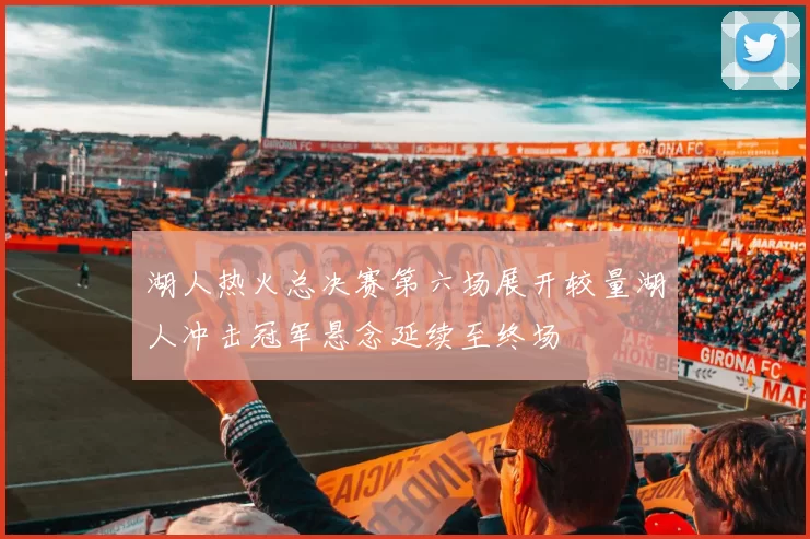 湖人热火总决赛第六场展开较量湖人冲击冠军悬念延续至终场