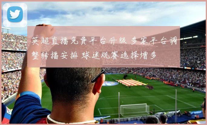 英超直播免费平台升级 多家平台调整转播安排 球迷观赛选择增多