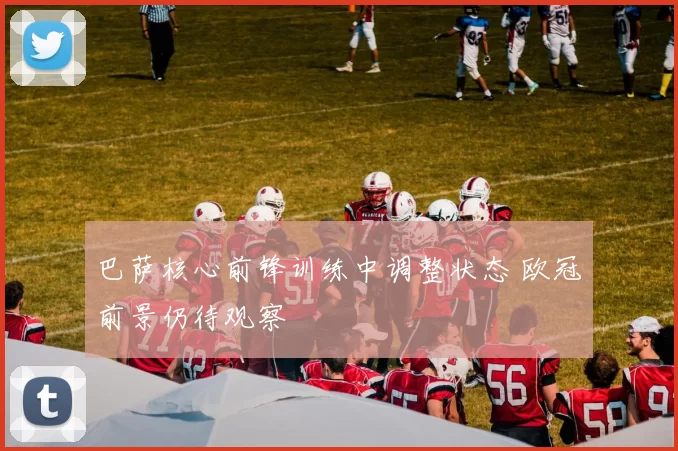 巴萨核心前锋训练中调整状态 欧冠前景仍待观察