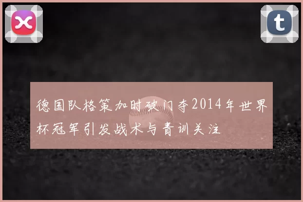德国队格策加时破门夺2014年世界杯冠军引发战术与青训关注