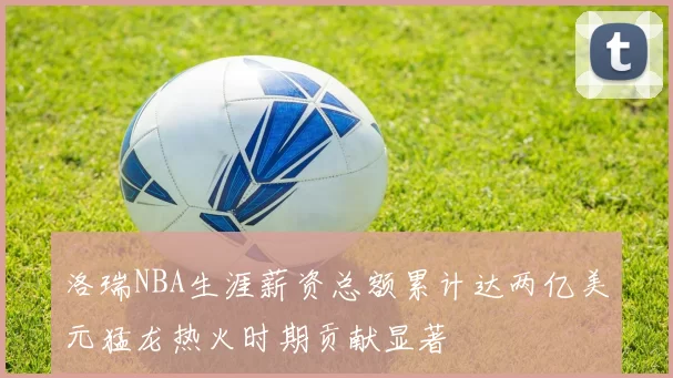 洛瑞NBA生涯薪资总额累计达两亿美元猛龙热火时期贡献显著