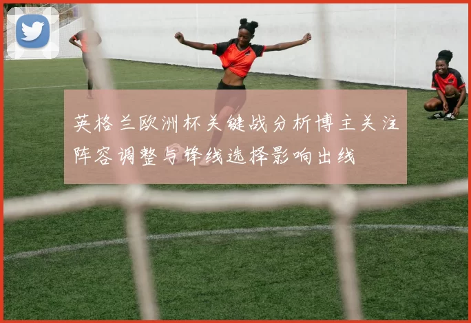 英格兰欧洲杯关键战分析博主关注阵容调整与锋线选择影响出线