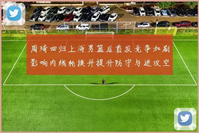 周琦回归上海男篮后首发竞争加剧影响内线轮换并提升防守与进攻空间