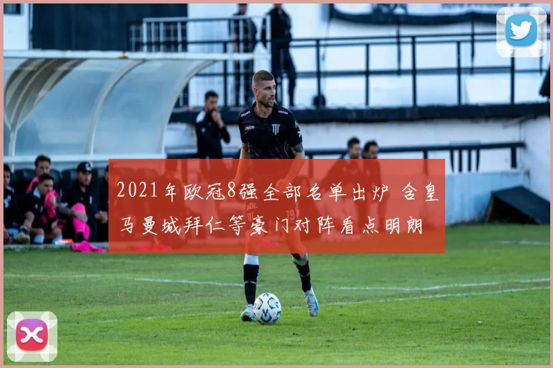 2021年欧冠8强全部名单出炉 含皇马曼城拜仁等豪门对阵看点明朗