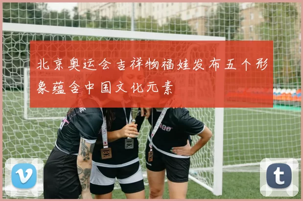 北京奥运会吉祥物福娃发布五个形象蕴含中国文化元素