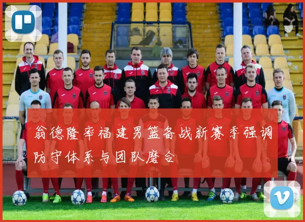 翁德隆率福建男篮备战新赛季强调防守体系与团队磨合