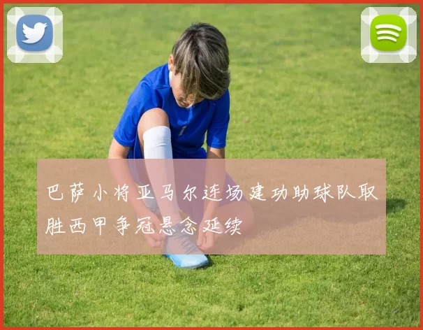 巴萨小将亚马尔连场建功助球队取胜西甲争冠悬念延续