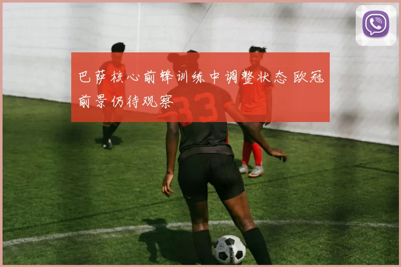 巴萨核心前锋训练中调整状态 欧冠前景仍待观察