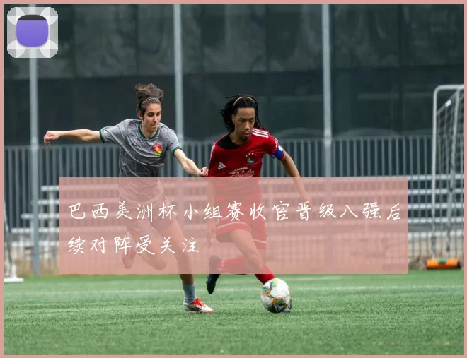 巴西美洲杯小组赛收官晋级八强后续对阵受关注