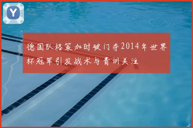 德国队格策加时破门夺2014年世界杯冠军引发战术与青训关注