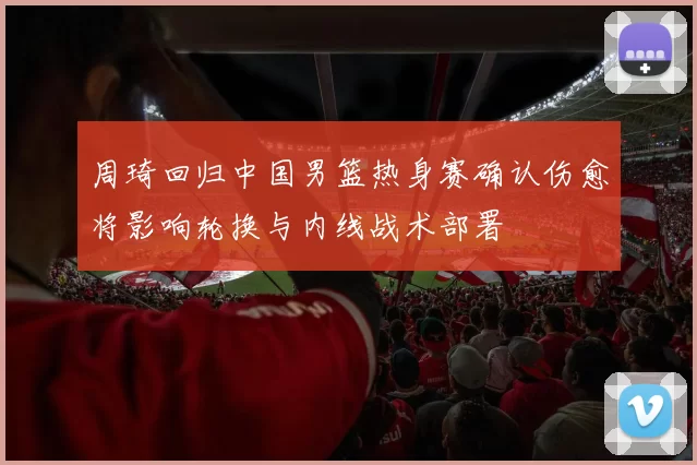 周琦回归中国男篮热身赛确认伤愈将影响轮换与内线战术部署