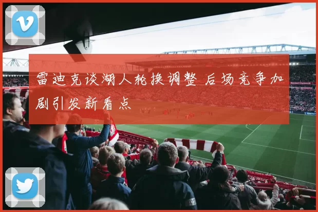 雷迪克谈湖人轮换调整 后场竞争加剧引发新看点