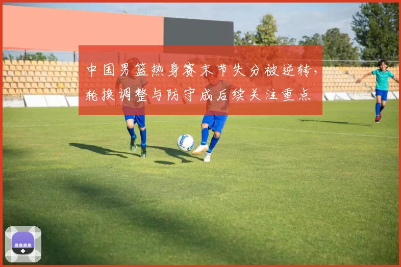 中国男篮热身赛末节失分被逆转,轮换调整与防守成后续关注重点